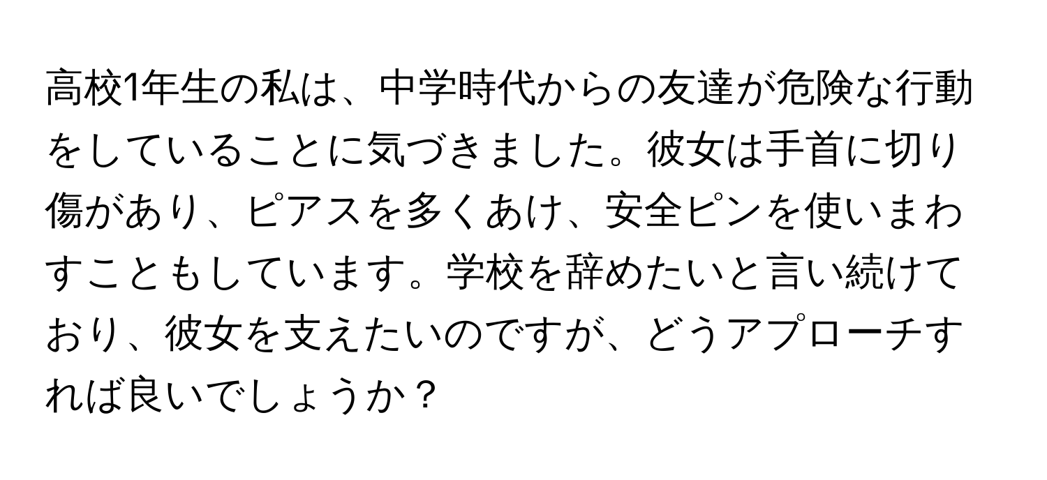 高校1年生の私は、中学時代からの友達が危険な行動をしていることに気づきました。彼女は手首に切り傷があり、ピアスを多くあけ、安全ピンを使いまわすこともしています。学校を辞めたいと言い続けており、彼女を支えたいのですが、どうアプローチすれば良いでしょうか？