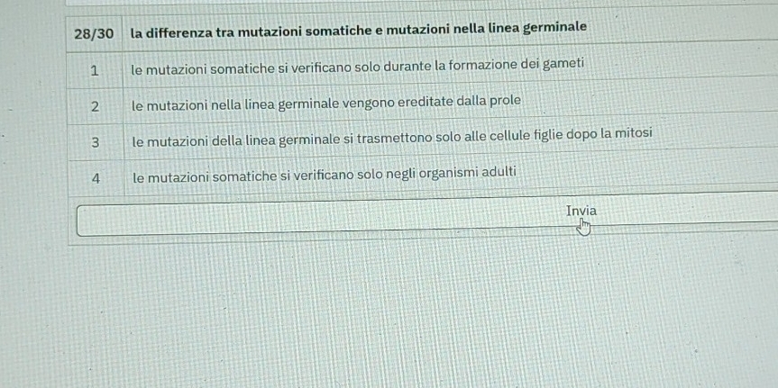 28/30 la differenza tra mutazioni somatiche e mutazioni nella linea germinale 
1 le mutazioni somatiche si verificano solo durante la formazione dei gameti 
2 le mutazioni nella linea germinale vengono ereditate dalla prole 
3 le mutazioni della linea germinale si trasmettono solo alle cellule figlie dopo la mitosi 
4 le mutazioni somatiche si verificano solo negli organismi adulti 
Invia