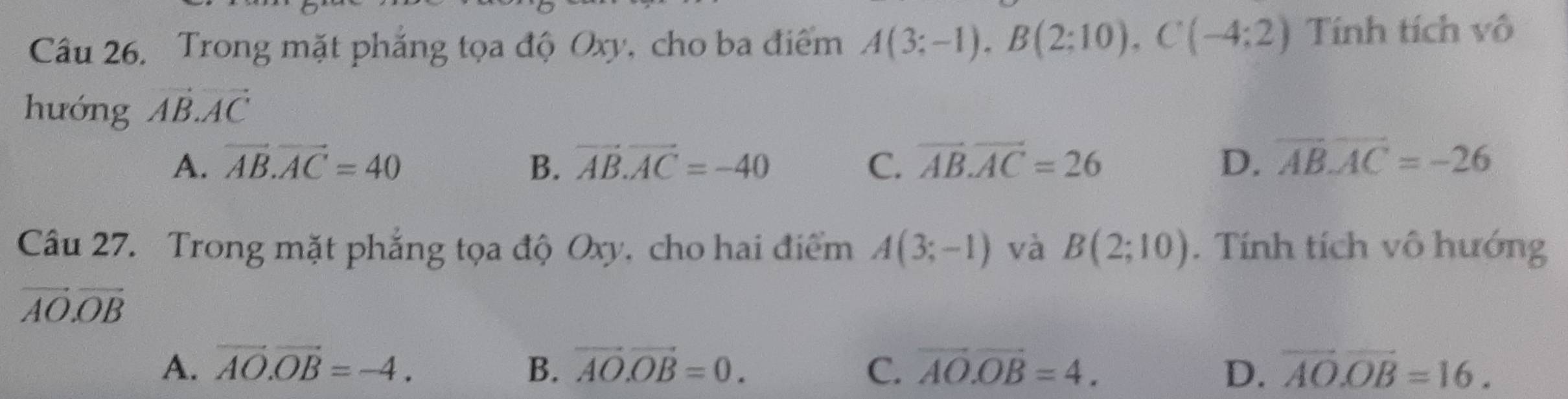 Trong mặt phẳng tọa độ Oxy, cho ba điểm A(3;-1), B(2;10), C(-4;2) Tính tích vô
hướng vector AB.vector AC
A. vector AB.vector AC=40 B. vector AB.vector AC=-40 C. overline AB.overline AC=26 D. overline ABoverline AC=-26
Câu 27. Trong mặt phẳng tọa độ Oxy, cho hai điểm A(3;-1) và B(2;10). Tính tích vô hướng
vector AO.vector OB
A. vector AO.vector OB=-4. B. vector AO.vector OB=0. C. overline AO.overline OB=4. D. overline AO. overline OB=16.