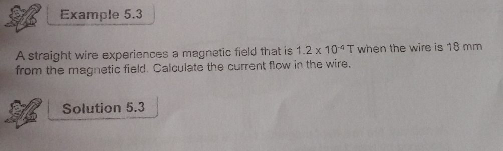 Example 5.3 
A straight wire experiences a magnetic field that is 1.2* 10^(-4)T when the wire is 18 mm
from the magnetic field. Calculate the current flow in the wire. 
Solution 5.3