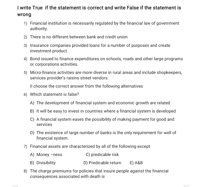 write True if the statement is correct and write False if the statement is
wrong
1) Financial institution is necessarily regulated by the financial law of government
authority
2) There is no different between bank and credit union
3) Insurance companies provided loans for a number of purposes and create
investment product.
4) Bond issued to finance expenditures on schools, roads and other large programs
or corporations activities.
5) Micro-finance activities are more diverse in rural areas and include shopkeepers,
services provider’s raisins street vendors.
II choose the correct answer from the following alternatives
6) Which statement is false?
A) The development of financial system and economic growth are related
B) It will be easy to invest in countries where a financial system is developed
C) A financial system eases the possibility of making payment for good and
services
D) The existence of large number of banks is the only requirement for well of
financial system.
7) Financial assets are characterized by all of the following except
A) Money-ness C) predicable risk
B) Divisibility D) Predicable return E) A&B
8) The charge premiums for policies that insure people against the financial
consequences associated with death is