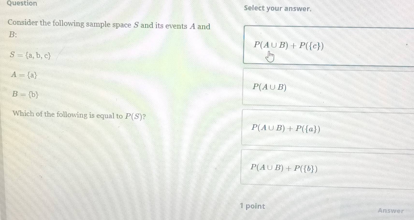 Question Select your answer.
Consider the following sample space S and its events A and
B :
P(A∪ B)+P( c )
S= a,b,c
A= a
P(A∪ B)
B= b
Which of the following is equal to P(S) ?
P(A∪ B)+P( a )
P(A∪ B)+P( b )
1 point
Answer