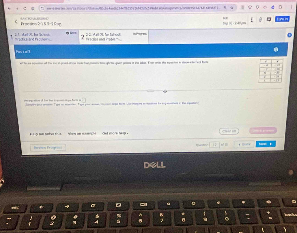 0,PATTONALGHEERAL) DUE Tura in 
Practice 2-1 & 2-2 Reg. Sep 30- 2:40 pm 
2. 1. MathXL for School Done 2-2: MathXL for School: In Progress 
2 
Practice and Problem... Practice and Problem... 
Pan 1 of 2 
Write an equalion of the line in point-slope form that passes through the given points in the table. Then write the equation in slope-intercept form 
An equation of the lins in point-slope form is □ 
(Simpsity your anwer. Type an equation. Type your answet in point-clope form. Uss integers or tractions for any numbers in the equation ) 
Help me solve this View an example Get more help . Clear all 
Roview Progre== Question 10 of 15 4 Bary Noat k 
。 
eSc 
C 
4 
! a # $ % ^ B 
backs 
、 1 2 3 4 5 6 7 8 o