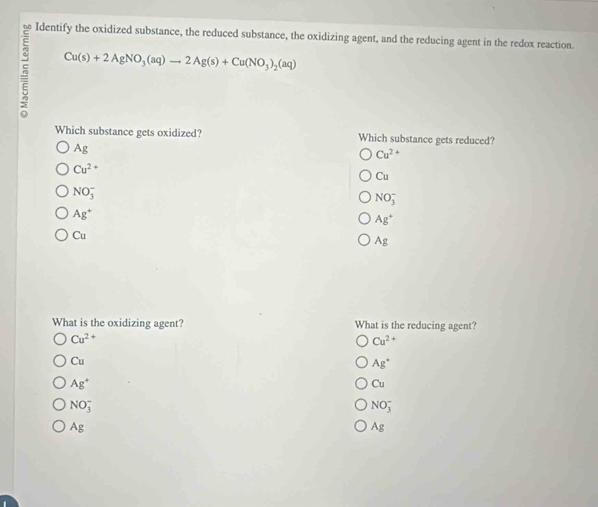 Identify the oxidized substance, the reduced substance, the oxidizing agent, and the reducing agent in the redox reaction.
Cu(s)+2AgNO_3(aq)to 2Ag(s)+Cu(NO_3)_2(aq)
Which substance gets oxidized? Which substance gets reduced?
Ag
Cu^(2+)
Cu^(2+)
Cu
NO_3^(-
NO_3^-
Ag^+)
Ag^+
Cu
Ag
What is the oxidizing agent? What is the reducing agent?
Cu^(2+)
Cu^(2+)
Cu
Ag^+
Ag^+
Cu
NO_3^-
NO_3^-
Ag
Ag