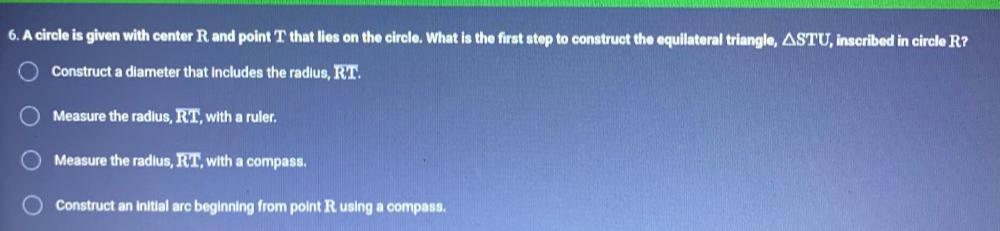 A circle is given with center R and point T that lies on the circle. What is the first step to construct the equilateral triangle, △ STU, inscribed in circle R?
Construct a diameter that includes the radius, KM
Measure the radius, RT , with a ruler.
Measure the radius, overline RT with a compass.
Construct an initial arc beginning from point R. using a compass.