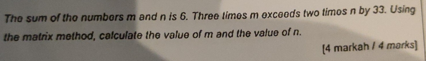 The sum of the numbers m and n is 6. Three times m exceeds two times n by 33. Using 
the matrix method, calculate the value of m and the value of n. 
[4 markah / 4 marks]