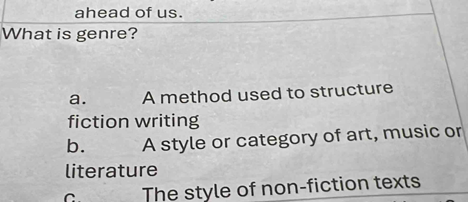 ahead of us.
What is genre?
a.
A method used to structure
fiction writing
b.
A style or category of art, music or
literature
C
The style of non-fiction texts