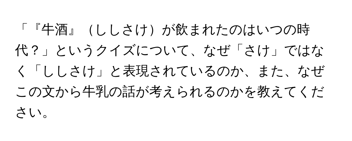 「『牛酒』ししさけが飲まれたのはいつの時代？」というクイズについて、なぜ「さけ」ではなく「ししさけ」と表現されているのか、また、なぜこの文から牛乳の話が考えられるのかを教えてください。