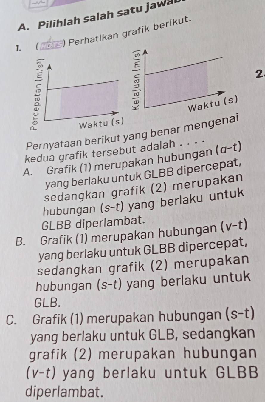 Pilihlah salah satu jawa
1. 
) Perhatikan grafik berikut.
2.
Pernyataan berikut yang benar mengenai
kedua grafik tersebut adalah . . . .
A. Grafik (1) merupakan hubungan (a-t)
yang berlaku untuk GLBB dipercepat,
sedangkan grafik (2) merupakan
hubungan (s-t) yang berlaku untuk
GLBB diperlambat.
B. Grafik (1) merupakan hubungan (v-t)
yang berlaku untuk GLBB dipercepat,
sedangkan grafik (2) merupakan
hubungan (s-t) yang berlaku untuk
GLB.
C. Grafik (1) merupakan hubungan (s-t)
yang berlaku untuk GLB, sedangkan
grafik (2) merupakan hubungan
(v-t) yang berlaku untuk GLBB
diperlambat.