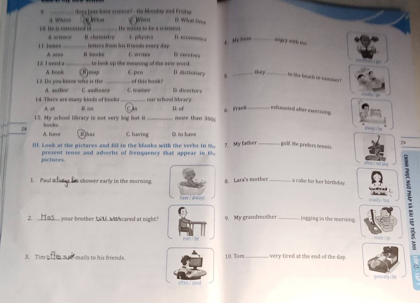 does Jane have ssiense? - On Monday and Friday
A Where 4 What u When D. What tims
10. He is interested in _He wants to be a scientist.
A seience B. chemistry C. physics D. economics
lì james_ letters from his friends every day.
4 My hass _angry with ms.
A. sees B. hooks C. writes D. receives
12 I need a_ to look up the meaning of the new word.
1
A. book Bjmap C. pen D. dictionary 5. _they _to the beach in summer?
13. Do you know who is the _of this book?
A. author C. audience C. trainer D. directors
uaey l go
14. There are many kinds of books_ our school library.
A. at B. on Cin D. of 6 Frank _exhausted after exercising.
_
15. My school library is not very big but it _more than 300
books.
_
28 always I lse
A. have Bhas C. having D. to have
29
iII. Look at the pictures and fill in the blanks with the verbs in the 7. My father_ golf. He prefers tennis.
present tense and adverbs of frenquency that appear in the
pictures.
often / not play
1. Paul_ in shower early in the morning.
8. Lara's mother _a cake for her birthday.
have / always
usually / buy
2. _ your brother _ _ scared at night? 9. My grandmother _jogging in the morning.
ever / be never / go
3. Tim _e-mails to his friends.10. Tom_ very tired at the end of the day.
5
generally / be