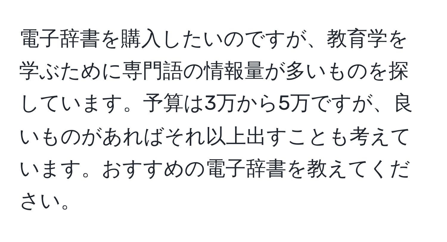 電子辞書を購入したいのですが、教育学を学ぶために専門語の情報量が多いものを探しています。予算は3万から5万ですが、良いものがあればそれ以上出すことも考えています。おすすめの電子辞書を教えてください。