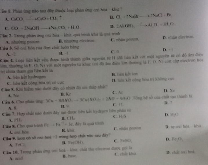 Tầu T. Phin ứng nào sau đây thuộc loại phản ứng oxi bóa - khử ?
A. CaCO_3to CaO+CO^(B. Cl_1)+2NaBrto 2NaCl+Br
C. CO△ 2NaOHto NaCO_3+H_2O
D. 2Al(OH)_5to Al.O
Cầu 2. Trong phản ứng oxỉ hóa - khứ, quả trình khứ là quá trình
A. nhuing proton B. nhường clectron C. nhân proton. D. nhận electron.
Cầu 3. Số oxi hóa của đơn chất luôn bằng
A. -2 B. 1 C. 0
D. =1
Cầu 4. Loại liên kết yêu được hình thành giữa nguyên từ H (đã liên kết với một nguyên tử có độ ẩm điện
lớm, thường là F. O. N) với một nguyên tứ khác (có độ âm điễn lớn thường là F. O. N) còn cặp electron hóa
trị chưa tham gia liên kết là
A liên kết hydroge B. liên kết son
C. liên kết cộng hóa trị có cực D. liên kết cộng hòa trị không cực
Cầu 5. Khi hiểm nào dượi đây có nhiệt đỏ sới tháp nhất?
A. Ne B. Kr C. Ar D. Xe
O Tông hệ sở của chất tạo thành là
Câu 6. Cho phân ứng 3Cu+8HNO_4to 3Cu(NO_4)_2+2NO+4H_2O C. 1 1
A. 8 B.9 D. 7
Cầu 7, Hợp chất nào dười đây tạo được liên kết hydrgen liên phần tử
A. PH,
B. CH_a
C. H_2S
D. H_2O
Câu 8, Cho quá trình F to Fe^(-1)+3e , dây là quá trình
A. axí hòa B. kh C. nhận proton D. aự oxi hóa khu
Câu 9. Iron có số ơxi hoá +2 trong hợp chất nào sau đây?
A. FeCl B、Fe(OH)、 C. FeSO_1 D. Fe_2O_3
Cầu 10, Trong phán ứng ci hoá - khử, chát thu electron được gọi là
A. acid B. basc C. chất khứ D. chất oxi hoá