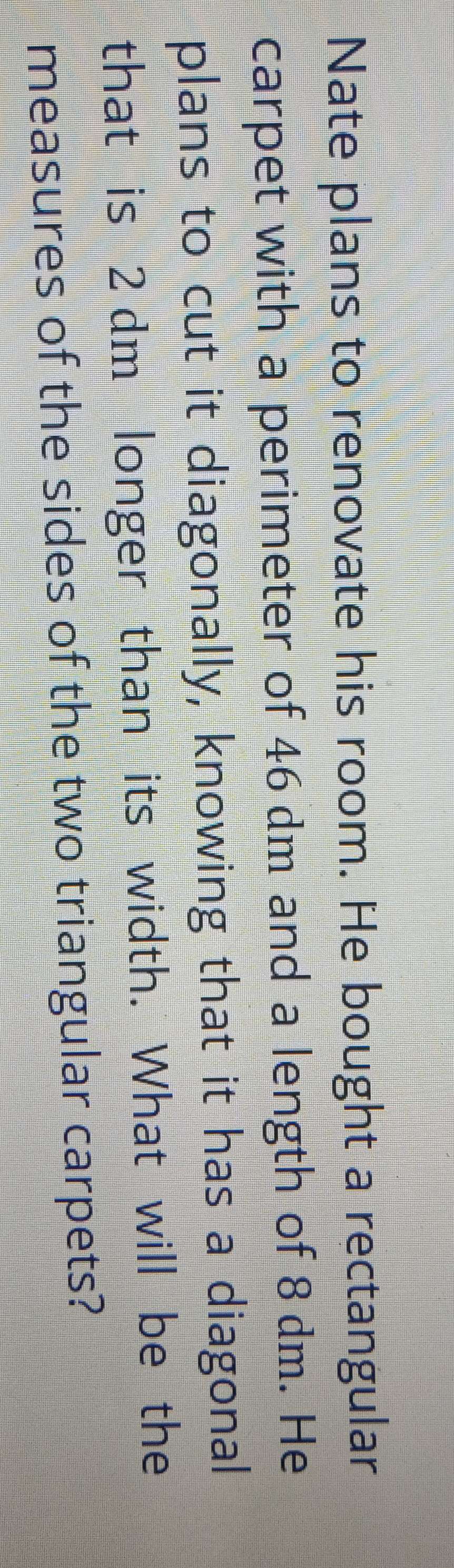 Nate plans to renovate his room. He bought a rectangular 
carpet with a perimeter of 46 dm and a length of 8 dm. He 
plans to cut it diagonally, knowing that it has a diagonal 
that is 2 dm longer than its width. What will be the 
measures of the sides of the two triangular carpets?