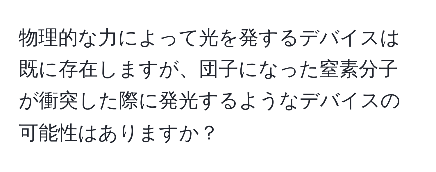 物理的な力によって光を発するデバイスは既に存在しますが、団子になった窒素分子が衝突した際に発光するようなデバイスの可能性はありますか？