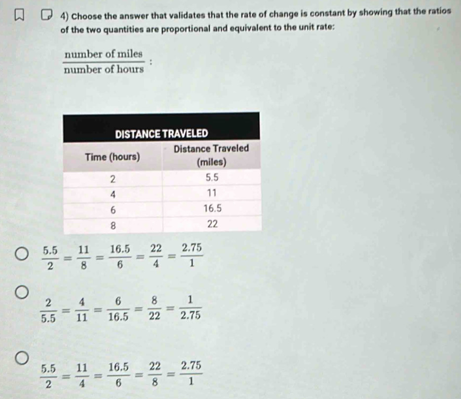 Choose the answer that validates that the rate of change is constant by showing that the ratios
of the two quantities are proportional and equivalent to the unit rate:
 numberofmiles/numberofhours :
 (5.5)/2 = 11/8 = (16.5)/6 = 22/4 = (2.75)/1 
 2/5.5 = 4/11 = 6/16.5 = 8/22 = 1/2.75 
 (5.5)/2 = 11/4 = (16.5)/6 = 22/8 = (2.75)/1 