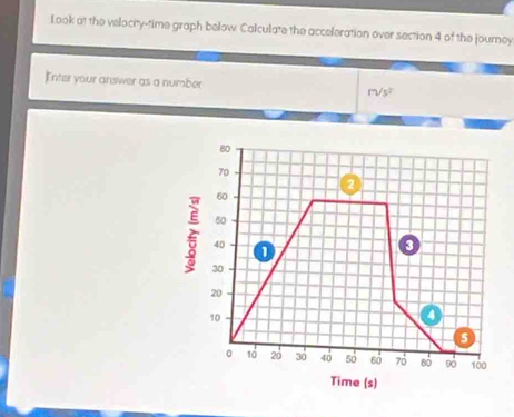 Look at the velocity-time graph below. Calculate the acceleration over section 4 of the journey 
Enter your answer as a number rvs^2
80
70
2
60
50
40
o
30
20
10
a
5
0 10 20 36 40 50 60 70 60 100
Time (s)