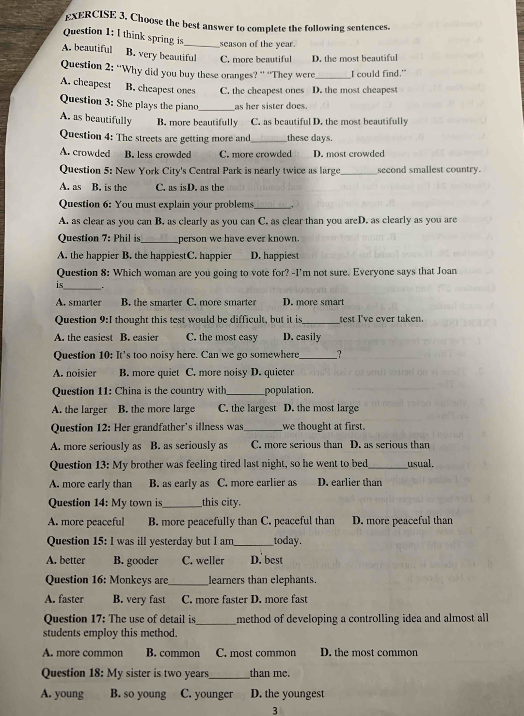 Choose the best answer to complete the following sentences.
Question 1: I think spring is season of the year.
A. beautiful B. very beautiful C. more beautiful D. the most beautiful
Question 2: “Why did you buy these oranges? ” “They were_ I could find.”
A. cheapest B. cheapest ones C. the cheapest ones D. the most cheapest
Question 3: She plays the piano _as her sister does.
A. as beautifully B. more beautifully C. as beautiful D. the most beautifully
Question 4: The streets are getting more and_ these days.
A. crowded B. less crowded C. more crowded D. most crowded
Question 5: New York City's Central Park is nearly twice as large _second smallest country.
A. as B. is the C. as isD. as the
Question 6: You must explain your problems_
A. as clear as you can B. as clearly as you can C. as clear than you areD. as clearly as you are
Question 7: Phil is_ person we have ever known.
A. the happier B. the happiestC. happier D. happiest
Question 8: Which woman are you going to vote for? -I’m not sure. Everyone says that Joan
is_ _.
A. smarter B. the smarter C. more smarter D. more smart
Question 9:I thought this test would be difficult, but it is_ test I've ever taken.
A. the easiest B. easier C. the most easy D. easily
Question 10: It's too noisy here. Can we go somewhere _?
A. noisier B. more quiet C. more noisy D. quieter
Question 11: China is the country with_ population.
A. the larger B. the more large C. the largest D. the most large
Question 12: Her grandfather’s illness was _we thought at first.
A. more seriously as B. as seriously as C. more serious than D. as serious than
Question 13: My brother was feeling tired last night, so he went to bed_ usual.
A. more early than B. as early as C. more earlier as D. earlier than
Question 14: My town is_ this city.
A. more peaceful B. more peacefully than C. peaceful than D. more peaceful than
Question 15: I was ill yesterday but I am_ today.
A. better B. gooder C. weller D. best
Question 16: Monkeys are_ learners than elephants.
A. faster B. very fast C. more faster D. more fast
Question 17: The use of detail is _method of developing a controlling idea and almost all
students employ this method.
A. more common B. common C. most common D. the most common
Question 18: My sister is two years_ than me.
A. young B. so young C. younger D. the youngest
3