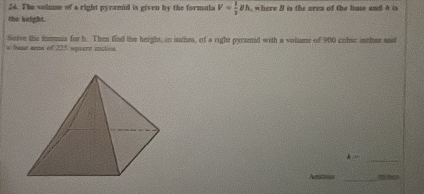 The volume of a right pyramid is given by the formula V= 1/3 Bh , where B is the arez of the base and 4 is 
the beight. 
Soive the fomuia for h. Then find the height, in inches, of a right pyramd with a voiume of 900 cabic mches and 
a hase area of 225 square iches 
_ 
Aen 
_