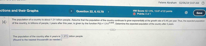 Fetene Abraham 02/06/24 12:07 AM 
ctions and their Graphs Question 22, 6.10.79 HW Score: 62.12%, 13.67 of 22 points Save 
ⓧ Points: 0 of 1 
The population of a country is about 1.31 billion people. Assume that the population of the country continues to grow exponentially at the growth rate of 0.4% per year. Thus, the expected population 
of the country, in billions of people, t years after this year, is given by the function P(t)=1.31e^(0.004t). Determine the expected population of the country after 4 years. 
The population of the country after 4 years is 1.373] billion people. 
(Round to the nearest thousandth as needed.)