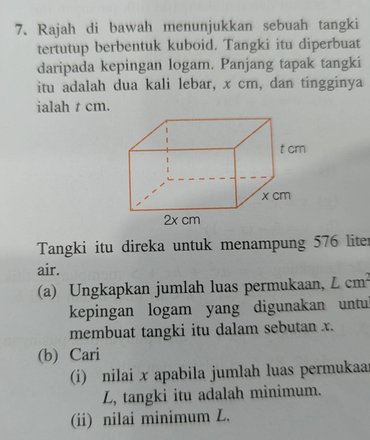 Rajah di bawah menunjukkan sebuah tangki 
tertutup berbentuk kuboid. Tangki itu diperbuat 
daripada kepingan logam. Panjang tapak tangki 
itu adalah dua kali lebar, x cm, dan tingginya 
ialah t cm. 
Tangki itu direka untuk menampung 576 liter
air. 
(a) Ungkapkan jumlah luas permukaan, Lcm^2
kepingan logam yang digunakan untul 
membuat tangki itu dalam sebutan x. 
(b) Cari 
(i) nilai x apabila jumlah luas permukaar 
L, tangki itu adalah minimum. 
(ii) nilai minimum L.