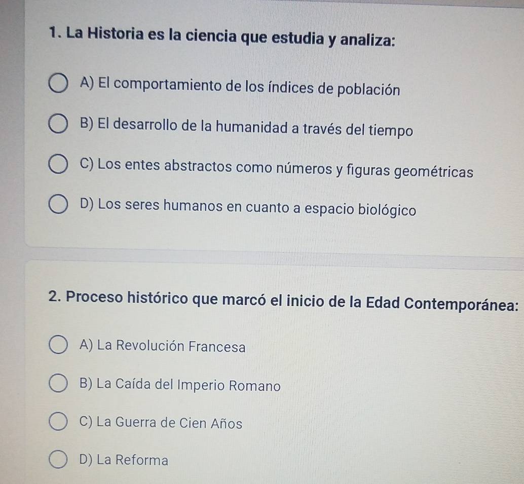 La Historia es la ciencia que estudia y analiza:
A) El comportamiento de los índices de población
B) El desarrollo de la humanidad a través del tiempo
C) Los entes abstractos como números y figuras geométricas
D) Los seres humanos en cuanto a espacio biológico
2. Proceso histórico que marcó el inicio de la Edad Contemporánea:
A) La Revolución Francesa
B) La Caída del Imperio Romano
C) La Guerra de Cien Años
D) La Reforma