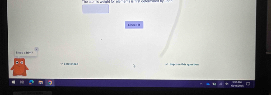 The atomic weight for elements is first determined by John 
Check It 
Need a hint? 
Scratchpad Improve this question