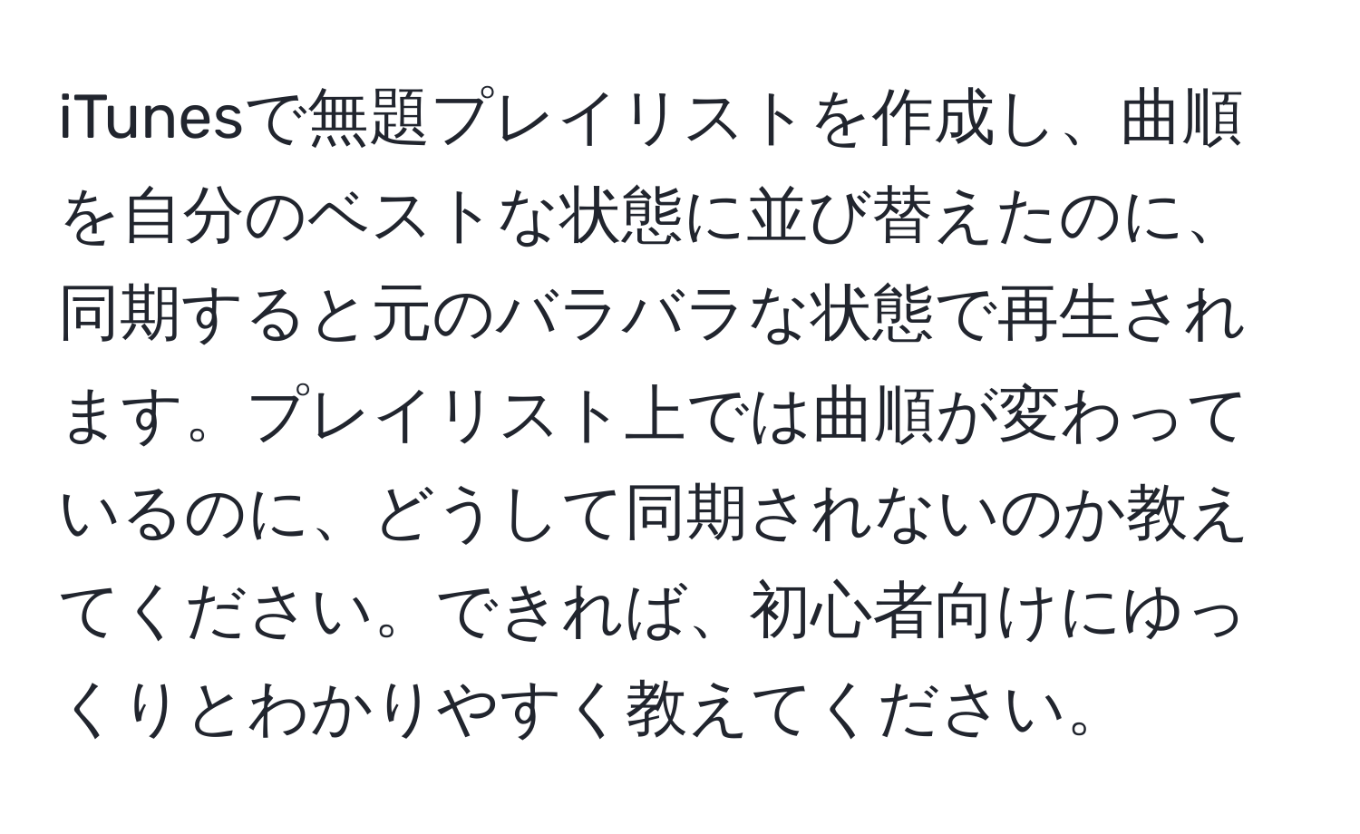 iTunesで無題プレイリストを作成し、曲順を自分のベストな状態に並び替えたのに、同期すると元のバラバラな状態で再生されます。プレイリスト上では曲順が変わっているのに、どうして同期されないのか教えてください。できれば、初心者向けにゆっくりとわかりやすく教えてください。