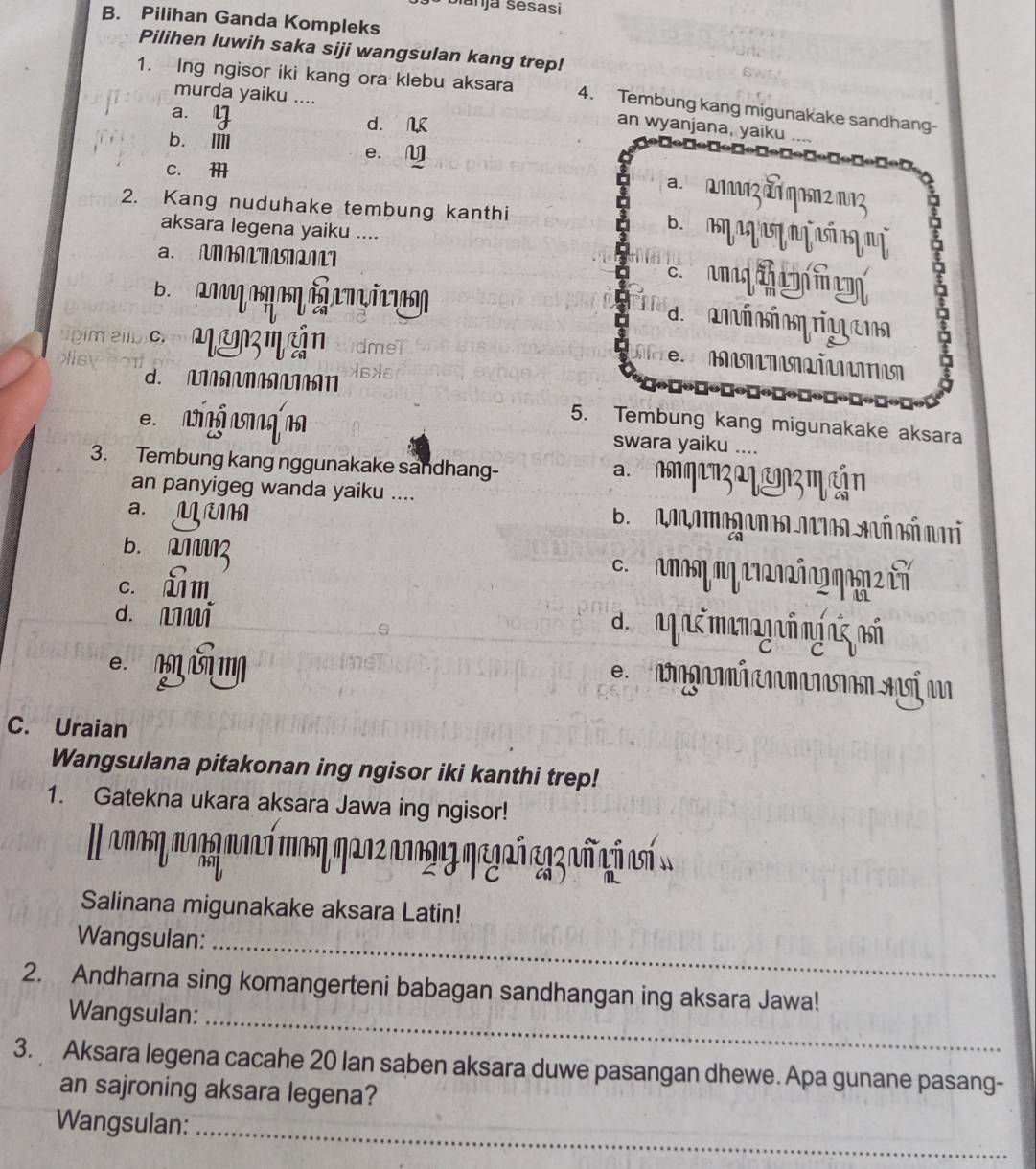 Sianja sésasi
B. Pilihan Ganda Kompleks
Pilihen luwih saka siji wangsulan kang trep!
1. Ing ngisor iki kang ora klebu aksara 4. Tembung kang migunakake sandhang-
murda yaiku ....
a. y
d. N
an wyanjana, yaiku ....
b. Ⅲ e.M
c. 
2. Kang nuduhake tembung kanthi agar 
aksara legena yaiku ....
a. MMM
B aơg am o i m m

de cninio rio em a
üpim eil mam m án mel
e
d. MMMMMMN As ãe
5. Tembung kang migunakake aksara
e ng g swara yaiku ....
3. Tembung kang nggunakake sandhang- a. nnqen3 aç amçm cắn
an panyigeg wanda yaiku ....
a. Müm
B Ronamogonea netoa Acñ nó ni
b. MM3 c. nπκη ηη nr2n2ñn?ηa2 t
c. Lm
d. mmi a ag ré manogrómínz nsố
e.
C. Uraian
Wangsulana pitakonan ing ngisor iki kanthi trep!
1. Gatekna ukara aksara Jawa ing ngisor!
Il aπη παηη πανή mαsη ηαοςανανης ηεγκñ eaz añ có aó
Salinana migunakake aksara Latin!
Wangsulan:_
2. Andharna sing komangerteni babagan sandhangan ing aksara Jawa!
Wangsulan:_
3. Aksara legena cacahe 20 Ian saben aksara duwe pasangan dhewe. Apa gunane pasang-
an sajroning aksara legena?
Wangsulan:_