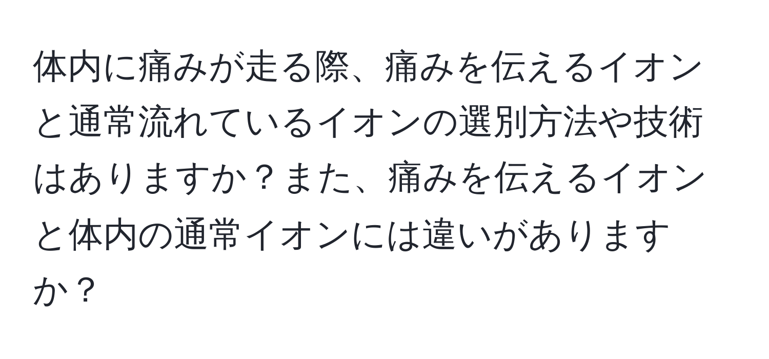 体内に痛みが走る際、痛みを伝えるイオンと通常流れているイオンの選別方法や技術はありますか？また、痛みを伝えるイオンと体内の通常イオンには違いがありますか？