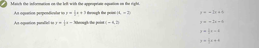 Match the information on the left with the appropriate equation on the right.
An equation perpendicular to y= 1/2 x+3 through the point (4,-2) y=-2x+6
An equation parallel to y= 1/2 x-3 through the point (-4,2) y=-2x-6
y= 1/2 x-4
y= 1/2 x+4