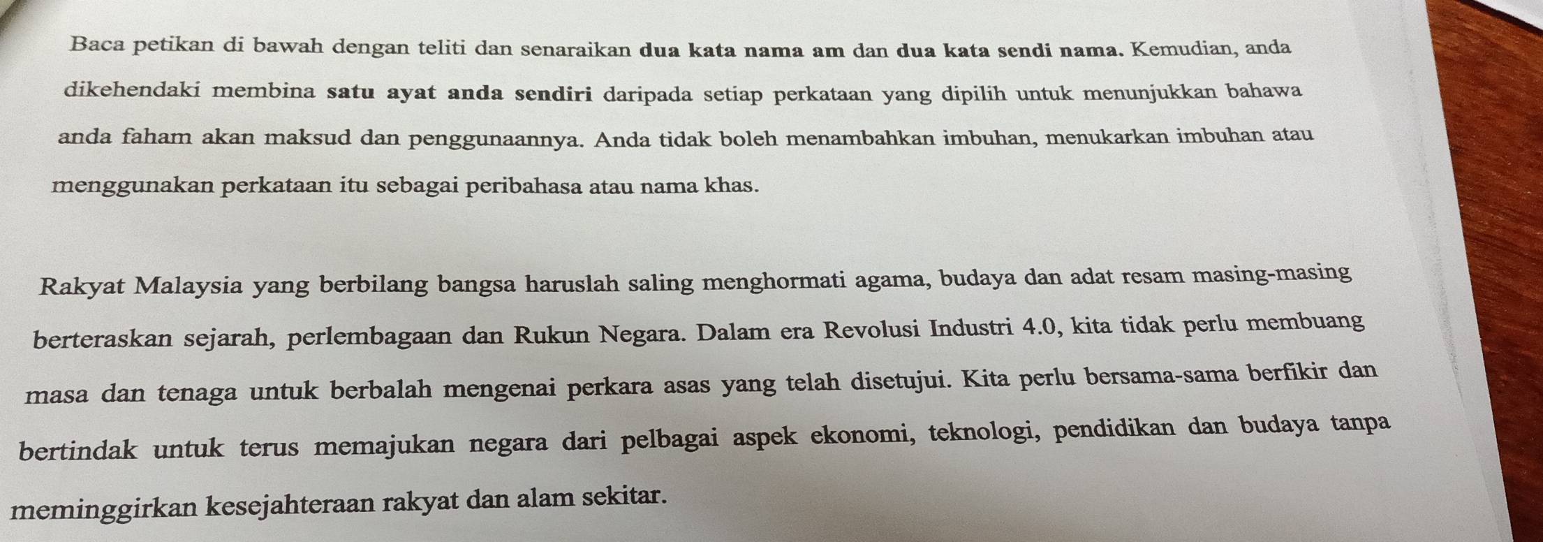 Baca petikan di bawah dengan teliti dan senaraikan dua kata nama am dan dua kata sendi nama. Kemudian, anda 
dikehendaki membina satu ayat anda sendiri daripada setiap perkataan yang dipilih untuk menunjukkan bahawa 
anda faham akan maksud dan penggunaannya. Anda tidak boleh menambahkan imbuhan, menukarkan imbuhan atau 
menggunakan perkataan itu sebagai peribahasa atau nama khas. 
Rakyat Malaysia yang berbilang bangsa haruslah saling menghormati agama, budaya dan adat resam masing-masing 
berteraskan sejarah, perlembagaan dan Rukun Negara. Dalam era Revolusi Industri 4.0, kita tidak perlu membuang 
masa dan tenaga untuk berbalah mengenai perkara asas yang telah disetujui. Kita perlu bersama-sama berfikir dan 
bertindak untuk terus memajukan negara dari pelbagai aspek ekonomi, teknologi, pendidikan dan budaya tanpa 
meminggirkan kesejahteraan rakyat dan alam sekitar.