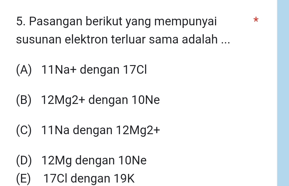 Pasangan berikut yang mempunyai
*
susunan elektron terluar sama adalah ...
(A) 11Na+ dengan 17Cl
(B) 12Mg2+ dengan 10Ne
(C) 11Na dengan 12Mg2+
(D) 12Mg dengan 10Ne
(E) 17Cl dengan 19K