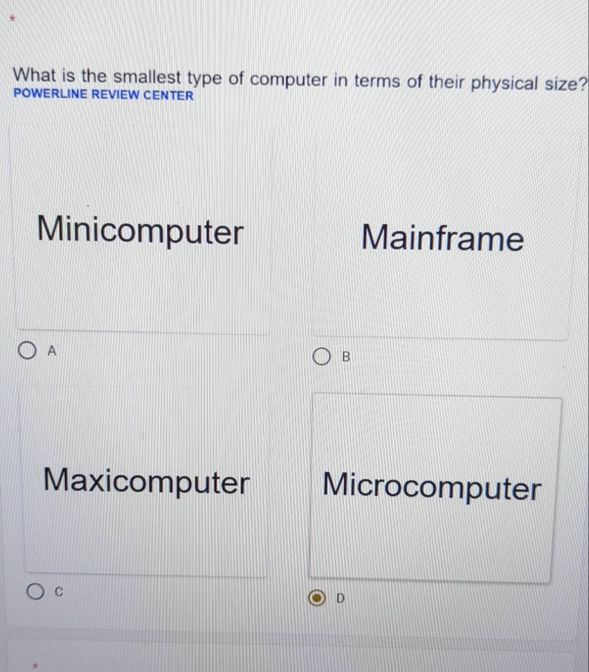 What is the smallest type of computer in terms of their physical size?
POWERLINE REVIEW CENTER
Minicomputer Mainframe
A
B
Maxicomputer Microcomputer
C
D
*