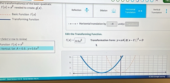 I'm
the transformation(s) of the basic quadratic
f(x)=x^2 needed to create g(x). Reflection  v/△   Dilation Translation Horizontal Translation Vertical
_Basic Function f(x)
_Transforming Function
Horizontal translation by -4 unit(s) Transform
Edit the Transforming Function.
(Select a row to review) Transformation Form: y=± A(B(x-C))^2+D
f(x)=0.5x^2
Function f(x)=x^2
:: Vertical. Set A=0.5, y=0.5x^2
n007 Clard Version; 9.&.15 Server Version: 9.6.15