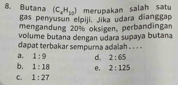 Butana (C_4H_10) merupakan salah satu
gas penyusun elpiji. Jika udara dianggap
mengandung 20% oksigen, perbandingan
volume butana dengan udara supaya butana
dapat terbakar sempurna adalah . . . .
a. 1:9 d. 2:65
b. 1:18 2:125
e.
C. 1:27