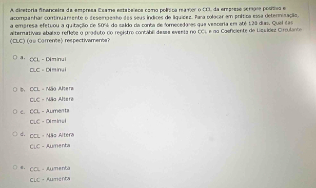 A diretoria financeira da empresa Exame estabelece como política manter o CCL da empresa sempre positivo e
acompanhar continuamente o desempenho dos seus índices de liquidez. Para colocar em prática essa determinação,
a empresa efetuou a quitação de 50% do saldo da conta de fornecedores que venceria em até 120 dias. Qual das
alternativas abaixo reflete o produto do registro contábil desse evento no CCL e no Coeficiente de Liquídez Circulante
(CLC) (ou Corrente) respectivamente?
a. CCL - Diminui
CLC - Diminui
b. CCL-Na Altera
CLC- Na io Altera
C. CCL - Aumenta
CLC - Diminui
d. CCL - Não Altera
CLC - Aumenta
e· CCL - Aumenta
CLC - Aumenta