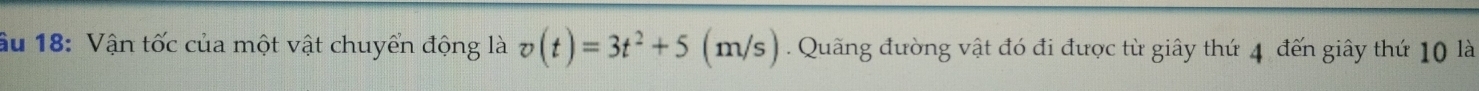 âu 18: Vận tốc của một vật chuyển động là v(t)=3t^2+5 1 n/s). Quãng đường vật đó đi được từ giây thứ 4 đến giây thứ 10 là
n