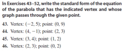 In Exercises 43-52, write the standard form of the equation 
of the parabola that has the indicated vertex and whose 
graph passes through the given point. 
43. Vertex: (-2,5); point: (0,9)
44. Vertex: (4,-1); point: (2,3)
45. Vertex: (3,4); point: (1,2)
46. Vertex: (2,3); point: (0,2)