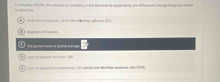 In one-way ANOVA, the amount of variability in the data that is explained by the differences among the group means
is called the
A total sum of squares, SSTot (the MindTap calls this SST).
B degrees of freedom.
the grand mean or grand average,
D  sum of squares for error, SSE.
E sum of squares for treatments, SST (which the MindTap textbook calls SSTR).