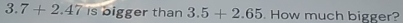 3.7+2.47isoigg er than 3.5+2.65. How much bigger?