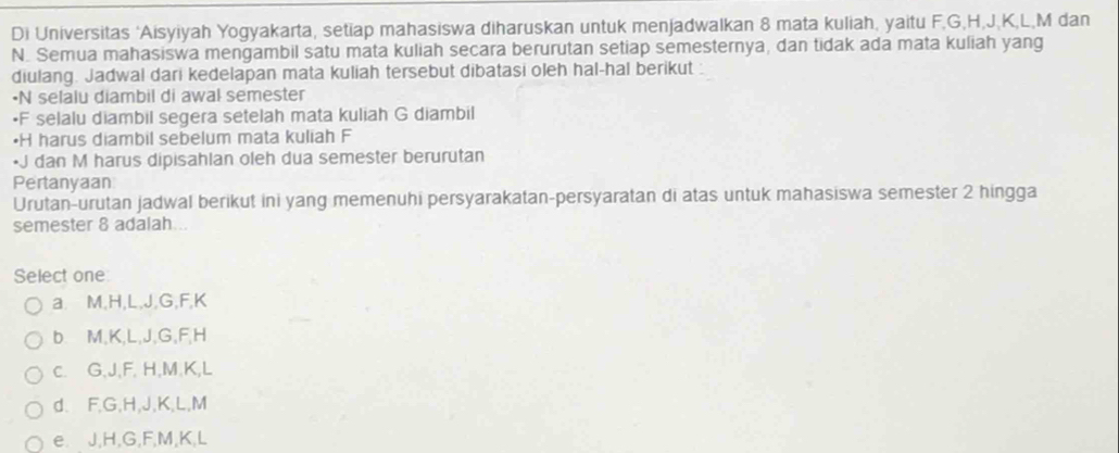 Di Universitas ‘Aisyiyah Yogyakarta, setiap mahasiswa diharuskan untuk menjadwalkan 8 mata kuliah, yaitu F. G, H, J, K, L, M dan
N. Semua mahasiswa mengambil satu mata kuliah secara berurutan setiap semesternya, dan tidak ada mata kuliah yang
diulang. Jadwal dari kedelapan mata kuliah tersebut dibatasi oleh hal-hal berikut :
•N selalu diambil di awal semester
• F selalu diambil segera setelah mata kuliah G diambil
• H harus diambil sebelum mata kuliah F
• J dan M harus dipisahlan oleh dua semester berurutan
Pertanyaan
Urutan-urutan jadwal berikut ini yang memenuhi persyarakatan-persyaratan di atas untuk mahasiswa semester 2 hingga
semester 8 adalah
Select one
a. M, H, L, J, G, F, K
b. M, K, L, J, G, F, H
c. G, J, F, H, M. K, L
d、 F, G, H, J, K, L, M
e. J, H, G, F, M, K, L