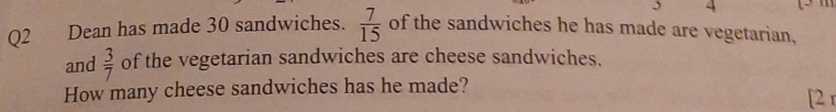 Dean has made 30 sandwiches.  7/15  of the sandwiches he has made are vegetarian, 
and  3/7  of the vegetarian sandwiches are cheese sandwiches. 
How many cheese sandwiches has he made? 
[2