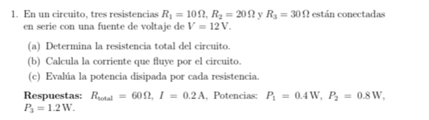 En un circuito, tres resistencias R_1=10Omega , R_2=20Omega y R_3=30Omega están conectadas 
en serie con una fuente de voltaje de V=12V. 
(a) Determina la resistencia total del circuito. 
(b) Calcula la corriente que fluye por el circuito. 
(c) Evalúa la potencia disipada por cada resistencia. 
Respuestas: R_total=60Omega , I=0.2A., Potencias: P_1=0.4W, P_2=0.8W,
P_3=1.2W.