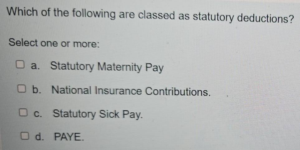 Which of the following are classed as statutory deductions?
Select one or more:
a. Statutory Maternity Pay
b. National Insurance Contributions.
c. Statutory Sick Pay.
d. PAYE.