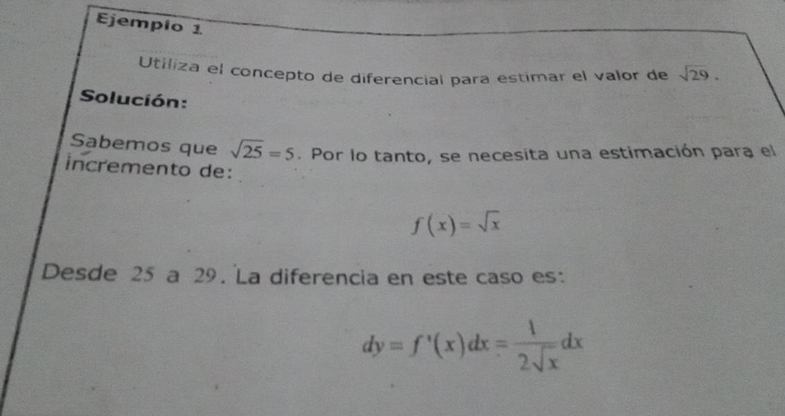 Ejempio 1 
Utiliza el concepto de diferencial para estimar el valor de sqrt(29). 
Solución: 
Sabemos que sqrt(25)=5. Por lo tanto, se necesita una estimación para el 
incremento de:
f(x)=sqrt(x)
Desde 25 a 29. La diferencia en este caso es:
dy=f'(x)dx= 1/2sqrt(x) dx