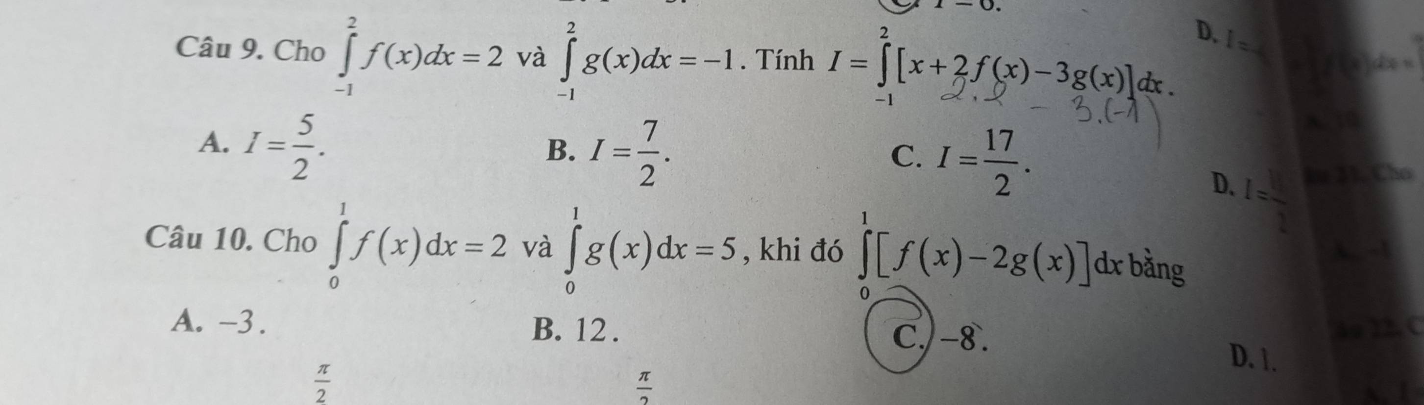 Cho ∈tlimits _(-1)^2f(x)dx=2 và ∈tlimits _(-1)^2g(x)dx=-1. Tính I=∈tlimits _2^(2[x+2f(x)-3g(x)]dx.
D. 1= f(x)dx=
A. I=frac 5)2.
B. I= 7/2 . 
a
C. I= 17/2 .
I (3)
D. I= □ /2  Cho
Câu 10. Cho ∈tlimits _0^(1f(x)dx=2 và ∈tlimits _0^1g(x)dx=5 , khi đó ∈tlimits [f(x)-2g(x)] dx bằng

0
A. -3.
B. 12. C.) -8.
A ) 2 C
D. 1.
frac π)2
 π /2 