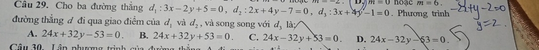 Cho ba đường thắng d_1:3x-2y+5=0, d_2:2x+4y-7=0, d_3:3x+4y-1=0 m=0 hoạc m=6. 
. Phương trình
đường thẳng đ đi qua giao điểm của d_1 và d_2 , và song song với d_3 là
A. 24x+32y-53=0. B. 24x+32y+53=0. C. 24x-32y+53=0 D. 24x-32y-53=0
Câu 30. Lâp phượng trình của đường