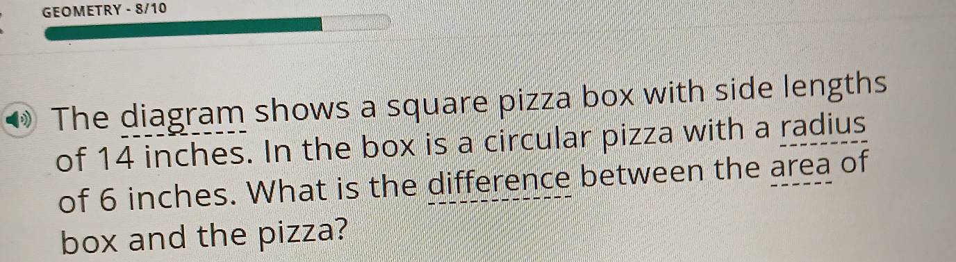 GEOMETRY - 8/10 
The diagram shows a square pizza box with side lengths 
of 14 inches. In the box is a circular pizza with a radius 
of 6 inches. What is the difference between the area of 
box and the pizza?