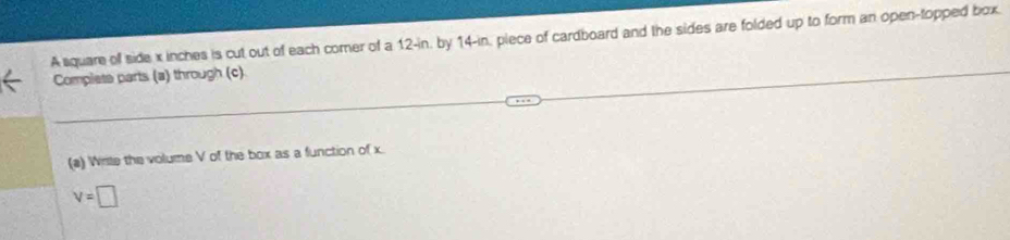 A square of side x inches is cut out of each comer of a 12-in, by 14-in, piece of cardboard and the sides are folded up to form an open-topped box. 
Complets parts (a) through (c). 
(a) Wriste the volume V of the box as a function of x.
v=□