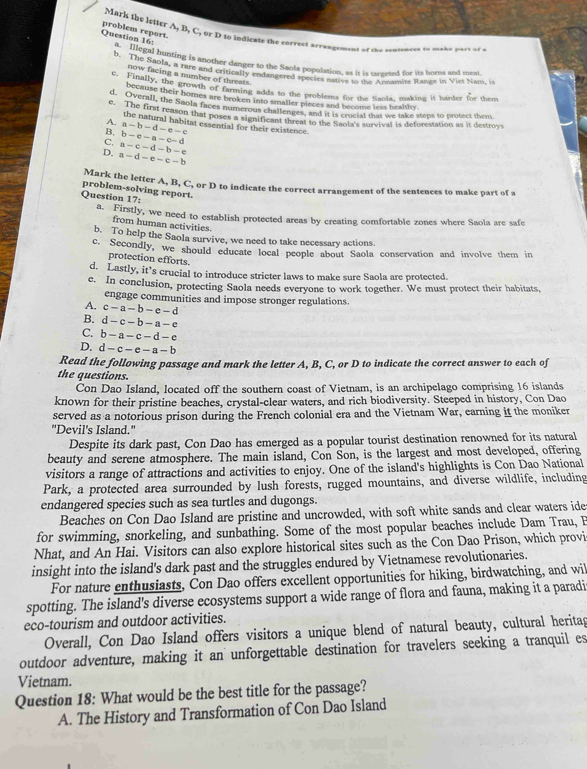 problem report.
Mark the letter A, B, C, or D to indicate the correct arrangement of the senvewees to make part of a
Question 16: a. Illegal hunting is another danger to the Saola population, as it is targeted for its horns and meat.
b. The Saola, a rare and critically endangered species native to the Annamite Range in Viet Nam. is
now facing a number of threats.
c. Finally, the growth of farming adds to the problems for the Saola, making it harder for them
because their homes are broken into smaller pieces and become less healthy.
d. Overall, the Saola faces numerous challenges, and it is crucial that we take steps to protect them.
e. The first reason that poses a significant threat to the Saola's survival is deforestation as it destroys
A. a-b-d-e-c
the natural habitat essential for their existence.
b-e-a-c-d
C. a-c-d-b-e
D. a-d-e-c-b
Mark the letter A, B, C, or D to indicate the correct arrangement of the sentences to make part of a
problem-solving report.
Question 17:
a. Firstly, we need to establish protected areas by creating comfortable zones where Saola are safe
from human activities.
b. To help the Saola survive, we need to take necessary actions.
c. Secondly, we should educate local people about Saola conservation and involve them in
protection efforts.
d. Lastly, it’s crucial to introduce stricter laws to make sure Saola are protected.
e. In conclusion, protecting Saola needs everyone to work together. We must protect their habitats.
engage communities and impose stronger regulations.
A. c-a-b-e-d
B. d-c-b-a-e
C. b-a-c-d-e
D. d-c-e-a-b
Read the following passage and mark the letter A, B, C, or D to indicate the correct answer to each of
the questions.
Con Dao Island, located off the southern coast of Vietnam, is an archipelago comprising 16 islands
known for their pristine beaches, crystal-clear waters, and rich biodiversity. Steeped in history, Con Dao
served as a notorious prison during the French colonial era and the Vietnam War, earning it the moniker
"Devil's Island."
Despite its dark past, Con Dao has emerged as a popular tourist destination renowned for its natural
beauty and serene atmosphere. The main island, Con Son, is the largest and most developed, offering
visitors a range of attractions and activities to enjoy. One of the island's highlights is Con Dao National
Park, a protected area surrounded by lush forests, rugged mountains, and diverse wildlife, including
endangered species such as sea turtles and dugongs.
Beaches on Con Dao Island are pristine and uncrowded, with soft white sands and clear waters ide
for swimming, snorkeling, and sunbathing. Some of the most popular beaches include Dam Trau, B
Nhat, and An Hai. Visitors can also explore historical sites such as the Con Dao Prison, which provi
insight into the island's dark past and the struggles endured by Vietnamese revolutionaries.
For nature enthusiasts, Con Dao offers excellent opportunities for hiking, birdwatching, and wil
spotting. The island's diverse ecosystems support a wide range of flora and fauna, making it a paradi
eco-tourism and outdoor activities.
Overall, Con Dao Island offers visitors a unique blend of natural beauty, cultural heritag
outdoor adventure, making it an unforgettable destination for travelers seeking a tranquil es
Vietnam.
Question 18: What would be the best title for the passage?
A. The History and Transformation of Con Dao Island